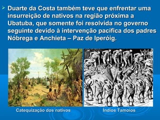  Duarte da Costa também teve que enfrentar umaDuarte da Costa também teve que enfrentar uma
insurreição de nativos na região próxima ainsurreição de nativos na região próxima a
Ubatuba, que somente foi resolvida no governoUbatuba, que somente foi resolvida no governo
seguinte devido à intervenção pacífica dos padresseguinte devido à intervenção pacífica dos padres
Nóbrega e Anchieta – Paz de Iperóig.Nóbrega e Anchieta – Paz de Iperóig.
Catequização dos nativosCatequização dos nativos Índios TamoiosÍndios Tamoios
 