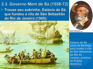2.3. Governo Mem de Sá (1558-72)2.3. Governo Mem de Sá (1558-72)
 Trouxe seu sobrinho, Estácio de Sá,Trouxe seu sobrinho, Estácio de Sá,
que fundou a vila de São Sebastiãoque fundou a vila de São Sebastião
do Rio de Janeiro (1565);do Rio de Janeiro (1565);
Estácio de SáEstácio de Sá
parte de Bertiogaparte de Bertioga
para fundar a vilapara fundar a vila
de São Sebastiãode São Sebastião
do Rio dedo Rio de
Janeiro, próximaJaneiro, próxima
da Françada França
Antártica.Antártica.
 