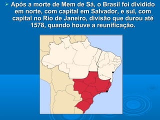  Após a morte de Mem de Sá, o Brasil foi divididoApós a morte de Mem de Sá, o Brasil foi dividido
em norte, com capital em Salvador, e sul, comem norte, com capital em Salvador, e sul, com
capital no Rio de Janeiro, divisão que durou atécapital no Rio de Janeiro, divisão que durou até
1578, quando houve a reunificação.1578, quando houve a reunificação.
 