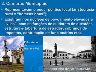3. Câmaras Municipais3. Câmaras Municipais
 Representavam o poder político local (aristocraciaRepresentavam o poder político local (aristocracia
rural = “homens bons”);rural = “homens bons”);
 Existiram nos núcleos de povoamento elevados aExistiram nos núcleos de povoamento elevados a
“vilas”, com as funções de cuidarem de questões“vilas”, com as funções de cuidarem de questões
estruturais (abertura de estradas, cobrança deestruturais (abertura de estradas, cobrança de
impostos, contratação de funcionários etc).impostos, contratação de funcionários etc).
Pelourinho de Alcântara-MAPelourinho de Alcântara-MA
PelourinhoPelourinho
dede
Mariana-MGMariana-MG
 