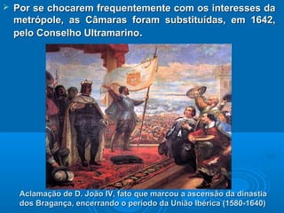  Por se chocarem frequentemente com os interesses daPor se chocarem frequentemente com os interesses da
metrópole, as Câmaras foram substituídas, em 1642,metrópole, as Câmaras foram substituídas, em 1642,
pelo Conselho Ultramarinopelo Conselho Ultramarino..
Aclamação de D. João IV, fato que marcou a ascensão da dinastiaAclamação de D. João IV, fato que marcou a ascensão da dinastia
dos Bragança, encerrando o período da União Ibérica (1580-1640)dos Bragança, encerrando o período da União Ibérica (1580-1640)
 