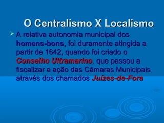 O Centralismo X LocalismoO Centralismo X Localismo
 A relativa autonomia municipal dosA relativa autonomia municipal dos
homens-bonshomens-bons, foi duramente atingida a, foi duramente atingida a
partir de 1642, quando foi criado opartir de 1642, quando foi criado o
Conselho UltramarinoConselho Ultramarino,, que passou aque passou a
fiscalizar a ação das Câmaras Municipaisfiscalizar a ação das Câmaras Municipais
através dos chamadosatravés dos chamados Juízes-de-ForaJuízes-de-Fora
 