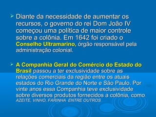  Diante da necessidade de aumentar osDiante da necessidade de aumentar os
recursos, o governo do rei Dom João IVrecursos, o governo do rei Dom João IV
começou uma política de maior controlecomeçou uma política de maior controle
sobre a colônia. Em 1642 foi criado osobre a colônia. Em 1642 foi criado o
Conselho Ultramarino,Conselho Ultramarino, órgão responsável pelaórgão responsável pela
administração colonial.administração colonial.
 A Companhia Geral do Comércio do Estado doA Companhia Geral do Comércio do Estado do
BrasilBrasil passou a ter exclusividade sobre aspassou a ter exclusividade sobre as
relações comerciais da região entre os atuaisrelações comerciais da região entre os atuais
estados do Rio Grande do Norte e São Paulo. Porestados do Rio Grande do Norte e São Paulo. Por
vinte anos essa Companhia teve exclusividadevinte anos essa Companhia teve exclusividade
sobre diversos produtos fornecidos a colônia, comosobre diversos produtos fornecidos a colônia, como
AZEITE, VINHO, FARINHA ENTRE OUTROSAZEITE, VINHO, FARINHA ENTRE OUTROS
 