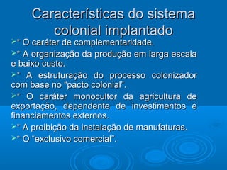 Características do sistemaCaracterísticas do sistema
colonial implantadocolonial implantado
** O caráter de complementaridade.O caráter de complementaridade.
** A organização da produção em larga escalaA organização da produção em larga escala
e baixo custo.e baixo custo.
** A estruturação do processo colonizadorA estruturação do processo colonizador
com base no “pacto colonial”.com base no “pacto colonial”.
** O caráter monocultor da agricultura deO caráter monocultor da agricultura de
exportação, dependente de investimentos eexportação, dependente de investimentos e
financiamentos externos.financiamentos externos.
** A proibição da instalação de manufaturas.A proibição da instalação de manufaturas.
** O “exclusivo comercial”.O “exclusivo comercial”.
 