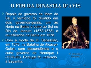 O FIM DA DINASTIA D’AVISO FIM DA DINASTIA D’AVIS
 Depois do governo de Mem deDepois do governo de Mem de
Sá, o território foi dividido emSá, o território foi dividido em
dois governos-gerais, um aodois governos-gerais, um ao
Norte na Bahia e outro ao Sul noNorte na Bahia e outro ao Sul no
Rio de Janeiro (1572-1578) eRio de Janeiro (1572-1578) e
reunificados na Bahia em 1578.reunificados na Bahia em 1578.
 Com a morte de D. Sebastião,Com a morte de D. Sebastião,
em 1578, na Batalha de Alcácer-em 1578, na Batalha de Alcácer-
Quibir, sem descendência e oQuibir, sem descendência e o
curto governo de Henrique Icurto governo de Henrique I
(1578-80), Portugal foi unificado(1578-80), Portugal foi unificado
à Espanha.à Espanha.
2121
D. Sebastião, oD. Sebastião, o
Desejado.Desejado.
 
