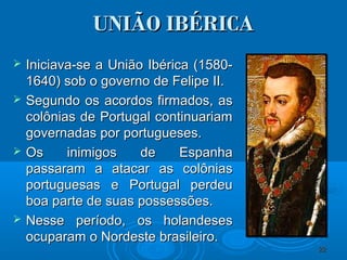UNIÃO IBÉRICAUNIÃO IBÉRICA
 Iniciava-se a União Ibérica (1580-Iniciava-se a União Ibérica (1580-
1640) sob o governo de Felipe II.1640) sob o governo de Felipe II.
 Segundo os acordos firmados, asSegundo os acordos firmados, as
colônias de Portugal continuariamcolônias de Portugal continuariam
governadas por portugueses.governadas por portugueses.
 Os inimigos de EspanhaOs inimigos de Espanha
passaram a atacar as colôniaspassaram a atacar as colônias
portuguesas e Portugal perdeuportuguesas e Portugal perdeu
boa parte de suas possessões.boa parte de suas possessões.
 Nesse período, os holandesesNesse período, os holandeses
ocuparam o Nordeste brasileiro.ocuparam o Nordeste brasileiro.
2222
 
