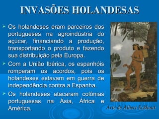 INVASÕES HOLANDESASINVASÕES HOLANDESAS
 Os holandeses eram parceiros dosOs holandeses eram parceiros dos
portugueses na agroindústria doportugueses na agroindústria do
açúcar, financiando a produção,açúcar, financiando a produção,
transportando o produto e fazendotransportando o produto e fazendo
sua distribuição pela Europa.sua distribuição pela Europa.
 Com a União Ibérica, os espanhóisCom a União Ibérica, os espanhóis
romperam os acordos, pois osromperam os acordos, pois os
holandeses estavam em guerra deholandeses estavam em guerra de
independência contra a Espanha.independência contra a Espanha.
 Os holandeses atacaram colôniasOs holandeses atacaram colônias
portuguesas na Ásia, África eportuguesas na Ásia, África e
América.América. Arte de Albert EckhoutArte de Albert Eckhout
 