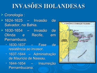 INVASÕES HOLANDESASINVASÕES HOLANDESAS
 Cronologia :Cronologia :
 1624-1625 – Invasão de1624-1625 – Invasão de
Salvador, na Bahia.Salvador, na Bahia.
 1630-1654 – Invasão de1630-1654 – Invasão de
Olinda e Recife, emOlinda e Recife, em
Pernambuco.Pernambuco.

1630-1637 – Fase de1630-1637 – Fase de
resistência ao invasor.resistência ao invasor.

1637-1644 – Administração1637-1644 – Administração
de Maurício de Nassau.de Maurício de Nassau.

1644-1654 – Insurreição1644-1654 – Insurreição
Pernambucana.Pernambucana.
 