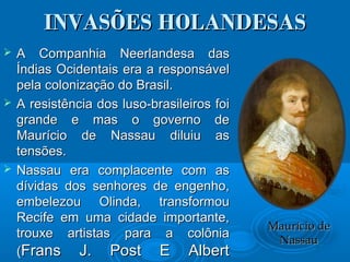 INVASÕES HOLANDESASINVASÕES HOLANDESAS
 A Companhia Neerlandesa dasA Companhia Neerlandesa das
Índias Ocidentais era a responsávelÍndias Ocidentais era a responsável
pela colonização do Brasil.pela colonização do Brasil.
 A resistência dos luso-brasileiros foiA resistência dos luso-brasileiros foi
grande e mas o governo degrande e mas o governo de
Maurício de Nassau diluiu asMaurício de Nassau diluiu as
tensões.tensões.
 Nassau era complacente com asNassau era complacente com as
dívidas dos senhores de engenho,dívidas dos senhores de engenho,
embelezou Olinda, transformouembelezou Olinda, transformou
Recife em uma cidade importante,Recife em uma cidade importante,
trouxe artistas para a colôniatrouxe artistas para a colônia
((Frans J. Post E AlbertFrans J. Post E Albert
Maurício deMaurício de
NassauNassau
 