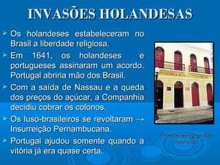 INVASÕES HOLANDESASINVASÕES HOLANDESAS
 Os holandeses estabeleceram noOs holandeses estabeleceram no
Brasil a liberdade religiosa.Brasil a liberdade religiosa.
 Em 1641, os holandeses eEm 1641, os holandeses e
portugueses assinaram um acordo.portugueses assinaram um acordo.
Portugal abriria mão dos Brasil.Portugal abriria mão dos Brasil.
 Com a saída de Nassau e a quedaCom a saída de Nassau e a queda
dos preços do açúcar, a Companhiados preços do açúcar, a Companhia
decidiu cobrar os colonos.decidiu cobrar os colonos.
 Os luso-brasileiros se revoltaramOs luso-brasileiros se revoltaram →→
Insurreição Pernambucana.Insurreição Pernambucana.
 Portugal ajudou somente quando aPortugal ajudou somente quando a
vitória já era quase certa.vitória já era quase certa.
Primeira Sinagoga dasPrimeira Sinagoga das
Américas.Américas.
 