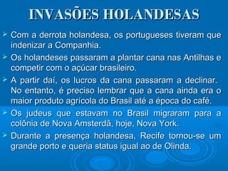 INVASÕES HOLANDESASINVASÕES HOLANDESAS
 Com a derrota holandesa, os portugueses tiveram queCom a derrota holandesa, os portugueses tiveram que
indenizar a Companhia.indenizar a Companhia.
 Os holandeses passaram a plantar cana nas Antilhas eOs holandeses passaram a plantar cana nas Antilhas e
competir com o açúcar brasileiro.competir com o açúcar brasileiro.
 A partir daí, os lucros da cana passaram a declinar.A partir daí, os lucros da cana passaram a declinar.
No entanto, é preciso lembrar que a cana ainda era oNo entanto, é preciso lembrar que a cana ainda era o
maior produto agrícola do Brasil até a época do café.maior produto agrícola do Brasil até a época do café.
 Os judeus que estavam no Brasil migraram para aOs judeus que estavam no Brasil migraram para a
colônia de Nova Amsterdã, hoje, Nova York.colônia de Nova Amsterdã, hoje, Nova York.
 Durante a presença holandesa, Recife tornou-se umDurante a presença holandesa, Recife tornou-se um
grande porto e queria status igual ao de Olinda.grande porto e queria status igual ao de Olinda.
 