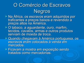 O Comércio de EscravosO Comércio de Escravos
NegrosNegros
 Na África, os escravos eram adquiridos porNa África, os escravos eram adquiridos por
traficantes a preços baixos e revendido atraficantes a preços baixos e revendido a
preços altos na América.preços altos na América.
 O tabaco, a aguardente, ouro, marfim,O tabaco, a aguardente, ouro, marfim,
tecidos, cavalos, armas e outros produtostecidos, cavalos, armas e outros produtos
serviam de moeda de troca.serviam de moeda de troca.
 Quando chegavam à América portuguesa, osQuando chegavam à América portuguesa, os
escravos eram colocados à venda emescravos eram colocados à venda em
mercados.mercados.
 Ficavam a mostra em exposição sendoFicavam a mostra em exposição sendo
tratados como mercadorias.tratados como mercadorias.
 