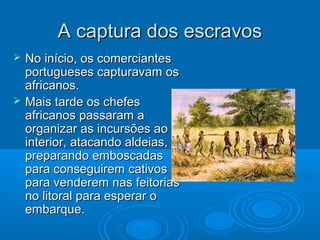 A captura dos escravosA captura dos escravos
 No início, os comerciantesNo início, os comerciantes
portugueses capturavam osportugueses capturavam os
africanos.africanos.
 Mais tarde os chefesMais tarde os chefes
africanos passaram aafricanos passaram a
organizar as incursões aoorganizar as incursões ao
interior, atacando aldeias,interior, atacando aldeias,
preparando emboscadaspreparando emboscadas
para conseguirem cativospara conseguirem cativos
para venderem nas feitoriaspara venderem nas feitorias
no litoral para esperar ono litoral para esperar o
embarque.embarque.
 