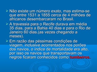  Não existe um número exato, mas estima-seNão existe um número exato, mas estima-se
que entre 1531 a 1855 cerca de 4 milhões deque entre 1531 a 1855 cerca de 4 milhões de
africanos desembarcaram no Brasil.africanos desembarcaram no Brasil.
 A travessia para o Recife durava em médiaA travessia para o Recife durava em média
35 dias, para a Bahia 40 dias e para o Rio de35 dias, para a Bahia 40 dias e para o Rio de
Janeiro 60 dias.(as vezes chegando aJaneiro 60 dias.(as vezes chegando a
meses).meses).
 Em razão das péssimas condições deEm razão das péssimas condições de
viagem, inclusive acorrentados nos porõesviagem, inclusive acorrentados nos porões
dos navios, o índice de mortalidade era alto,dos navios, o índice de mortalidade era alto,
por isso os navios que transportavam ospor isso os navios que transportavam os
negros ficaram conhecidos comonegros ficaram conhecidos como tumbeiros.tumbeiros.
 