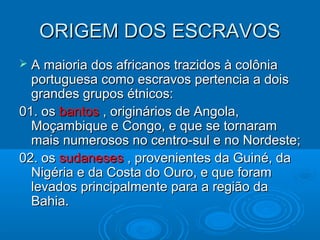 ORIGEM DOS ESCRAVOSORIGEM DOS ESCRAVOS
 A maioria dos africanos trazidos à colôniaA maioria dos africanos trazidos à colônia
portuguesa como escravos pertencia a doisportuguesa como escravos pertencia a dois
grandes grupos étnicos:grandes grupos étnicos:
01. os01. os bantosbantos , originários de Angola,, originários de Angola,
Moçambique e Congo, e que se tornaramMoçambique e Congo, e que se tornaram
mais numerosos no centro-sul e no Nordeste;mais numerosos no centro-sul e no Nordeste;
02. os02. os sudanesessudaneses , provenientes da Guiné, da, provenientes da Guiné, da
Nigéria e da Costa do Ouro, e que foramNigéria e da Costa do Ouro, e que foram
levados principalmente para a região dalevados principalmente para a região da
Bahia.Bahia.
 