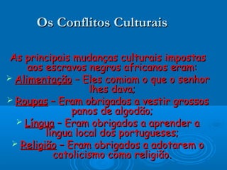 Os Conflitos CulturaisOs Conflitos Culturais
As principais mudanças culturais impostasAs principais mudanças culturais impostas
aos escravos negros africanos eram:aos escravos negros africanos eram:
 AlimentaçãoAlimentação – Eles comiam o que o senhor– Eles comiam o que o senhor
lhes dava;lhes dava;
 RoupasRoupas – Eram obrigados a vestir grossos– Eram obrigados a vestir grossos
panos de algodão;panos de algodão;
 LínguaLíngua – Eram obrigados a aprender a– Eram obrigados a aprender a
língua local dos portugueses;língua local dos portugueses;
 ReligiãoReligião – Eram obrigados a adotarem o– Eram obrigados a adotarem o
catolicismo como religião.catolicismo como religião.
 