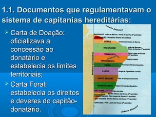 1.1. Documentos que regulamentavam o1.1. Documentos que regulamentavam o
sistema de capitanias hereditárias:sistema de capitanias hereditárias:
 Carta de Doação:Carta de Doação:
oficializava aoficializava a
concessão aoconcessão ao
donatário edonatário e
estabelecia os limitesestabelecia os limites
territoriais;territoriais;
 Carta Foral:Carta Foral:
estabelecia os direitosestabelecia os direitos
e deveres do capitão-e deveres do capitão-
donatário.donatário.
 