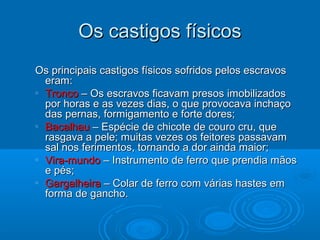 Os castigos físicosOs castigos físicos
Os principais castigos físicos sofridos pelos escravosOs principais castigos físicos sofridos pelos escravos
eram:eram:
o
TroncoTronco – Os escravos ficavam presos imobilizados– Os escravos ficavam presos imobilizados
por horas e as vezes dias, o que provocava inchaçopor horas e as vezes dias, o que provocava inchaço
das pernas, formigamento e forte dores;das pernas, formigamento e forte dores;
o
BacalhauBacalhau – Espécie de chicote de couro cru, que– Espécie de chicote de couro cru, que
rasgava a pele; muitas vezes os feitores passavamrasgava a pele; muitas vezes os feitores passavam
sal nos ferimentos, tornando a dor ainda maior;sal nos ferimentos, tornando a dor ainda maior;
o
Vira-mundoVira-mundo – Instrumento de ferro que prendia mãos– Instrumento de ferro que prendia mãos
e pés;e pés;
o
GargalheiraGargalheira – Colar de ferro com várias hastes em– Colar de ferro com várias hastes em
forma de gancho.forma de gancho.
 