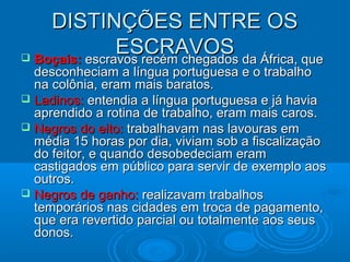 DISTINÇÕES ENTRE OSDISTINÇÕES ENTRE OS
ESCRAVOSESCRAVOS Boçais:Boçais: escravos recém chegados da África, queescravos recém chegados da África, que
desconheciam a língua portuguesa e o trabalhodesconheciam a língua portuguesa e o trabalho
na colônia, eram mais baratos.na colônia, eram mais baratos.
 Ladinos:Ladinos: entendia a língua portuguesa e já haviaentendia a língua portuguesa e já havia
aprendido a rotina de trabalho, eram mais caros.aprendido a rotina de trabalho, eram mais caros.
 Negros do eito:Negros do eito: trabalhavam nas lavouras emtrabalhavam nas lavouras em
média 15 horas por dia, viviam sob a fiscalizaçãomédia 15 horas por dia, viviam sob a fiscalização
do feitor, e quando desobedeciam eramdo feitor, e quando desobedeciam eram
castigados em público para servir de exemplo aoscastigados em público para servir de exemplo aos
outros.outros.
 Negros de ganho:Negros de ganho: realizavam trabalhosrealizavam trabalhos
temporários nas cidades em troca de pagamento,temporários nas cidades em troca de pagamento,
que era revertido parcial ou totalmente aos seusque era revertido parcial ou totalmente aos seus
donos.donos.
 