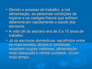  Devido o excesso de trabalho, a máDevido o excesso de trabalho, a má
alimentação, as péssimas condições dealimentação, as péssimas condições de
higiene e os castigos físicos que sofriamhigiene e os castigos físicos que sofriam
deterioravam rapidamente a saúde dosdeterioravam rapidamente a saúde dos
escravos.escravos.
 A vida útil do escravo era de 5 a 10 anos deA vida útil do escravo era de 5 a 10 anos de
trabalho.trabalho.
 Já os escravos domésticos, escolhidos entreJá os escravos domésticos, escolhidos entre
os mais bonitos, dóceis e confiáveis,os mais bonitos, dóceis e confiáveis,
recebiam roupas melhores, alimentaçãorecebiam roupas melhores, alimentação
mais adequada e certos cuidados, viviammais adequada e certos cuidados, viviam
mais tempo.mais tempo.
 