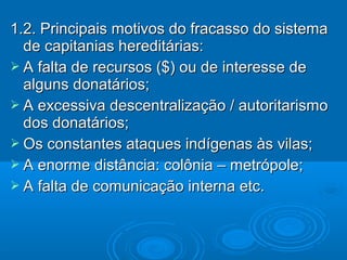 1.2. Principais motivos do fracasso do sistema1.2. Principais motivos do fracasso do sistema
de capitanias hereditárias:de capitanias hereditárias:
 A falta de recursos ($) ou de interesse deA falta de recursos ($) ou de interesse de
alguns donatários;alguns donatários;
 A excessiva descentralização / autoritarismoA excessiva descentralização / autoritarismo
dos donatários;dos donatários;
 Os constantes ataques indígenas às vilas;Os constantes ataques indígenas às vilas;
 A enorme distância: colônia – metrópole;A enorme distância: colônia – metrópole;
 A falta de comunicação interna etc.A falta de comunicação interna etc.
 