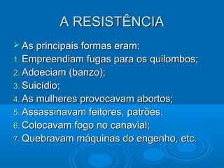 A RESISTÊNCIAA RESISTÊNCIA
 As principais formas eram:As principais formas eram:
1.1. Empreendiam fugas para os quilombos;Empreendiam fugas para os quilombos;
2.2. Adoeciam (banzo);Adoeciam (banzo);
3.3. Suicídio;Suicídio;
4.4. As mulheres provocavam abortos;As mulheres provocavam abortos;
5.5. Assassinavam feitores, patrões.Assassinavam feitores, patrões.
6.6. Colocavam fogo no canavial;Colocavam fogo no canavial;
7.7. Quebravam máquinas do engenho, etc.Quebravam máquinas do engenho, etc.
 