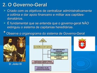 2. O Governo-Geral2. O Governo-Geral
 Criado com os objetivos de centralizar administrativamenteCriado com os objetivos de centralizar administrativamente
a colônia e dar apoio financeiro e militar aos capitães-a colônia e dar apoio financeiro e militar aos capitães-
donatários.donatários.
 É fundamental que se entenda que o governo-geral NÃOÉ fundamental que se entenda que o governo-geral NÃO
extinguiu o sistema de capitanias hereditárias.extinguiu o sistema de capitanias hereditárias.
** Observe o organograma do sistema de Governo-GeralObserve o organograma do sistema de Governo-Geral
D. João IIID. João III
 