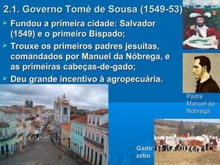 2.1. Governo Tomé de Sousa (1549-53)2.1. Governo Tomé de Sousa (1549-53)
 Fundou a primeira cidade: SalvadorFundou a primeira cidade: Salvador
(1549) e o primeiro Bispado;(1549) e o primeiro Bispado;
 Trouxe os primeiros padres jesuítas,Trouxe os primeiros padres jesuítas,
comandados por Manuel da Nóbrega, ecomandados por Manuel da Nóbrega, e
as primeiras cabeças-de-gado;as primeiras cabeças-de-gado;
 Deu grande incentivo à agropecuária.Deu grande incentivo à agropecuária.
PadrePadre
Manuel daManuel da
NóbregaNóbrega
GadoGado
zebuzebu
 