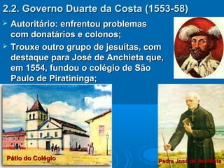 2.2. Governo Duarte da Costa (1553-58)2.2. Governo Duarte da Costa (1553-58)
 Autoritário: enfrentou problemasAutoritário: enfrentou problemas
com donatários e colonos;com donatários e colonos;
 Trouxe outro grupo de jesuítas, comTrouxe outro grupo de jesuítas, com
destaque para José de Anchieta que,destaque para José de Anchieta que,
em 1554, fundou o colégio de Sãoem 1554, fundou o colégio de São
Paulo de Piratininga;Paulo de Piratininga;
Padre José de AnchietaPadre José de AnchietaPátio do ColégioPátio do Colégio
 