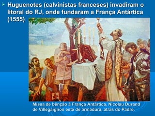  Huguenotes (calvinistas franceses) invadiram oHuguenotes (calvinistas franceses) invadiram o
litoral do RJ, onde fundaram a França Antárticalitoral do RJ, onde fundaram a França Antártica
(1555)(1555)
Missa de bênção à França Antártica. Nicolau DurandMissa de bênção à França Antártica. Nicolau Durand
de Villegaignon está de armadura, atrás do Padre.de Villegaignon está de armadura, atrás do Padre.
 