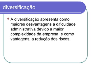 diversificação
A diversificação apresenta como
maiores desvantagens a dificuldade
administrativa devido a maior
complexidade da empresa, e como
vantagens, a redução dos riscos.
 