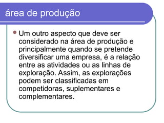 área de produção
Um outro aspecto que deve ser
considerado na área de produção e
principalmente quando se pretende
diversificar uma empresa, é a relação
entre as atividades ou as linhas de
exploração. Assim, as explorações
podem ser classificadas em
competidoras, suplementares e
complementares.
 