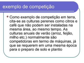 exemplo de competição
Como exemplo de competição em terra,
cita-se as culturas perenes como citros e
café que não podem ser instaladas na
mesma área, ao mesmo tempo. As
culturas anuais de verão (arroz, feijão,
milho etc.) normalmente são
competidoras em termo de máquinas, já
que se requerem em uma mesma época
para o preparo de solo e plantio
 