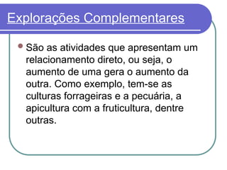 Explorações Complementares
São as atividades que apresentam um
relacionamento direto, ou seja, o
aumento de uma gera o aumento da
outra. Como exemplo, tem-se as
culturas forrageiras e a pecuária, a
apicultura com a fruticultura, dentre
outras.
 
