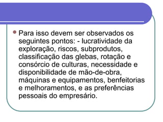 Para isso devem ser observados os
seguintes pontos: - lucratividade da
exploração, riscos, subprodutos,
classificação das glebas, rotação e
consórcio de culturas, necessidade e
disponibilidade de mão-de-obra,
máquinas e equipamentos, benfeitorias
e melhoramentos, e as preferências
pessoais do empresário.
 