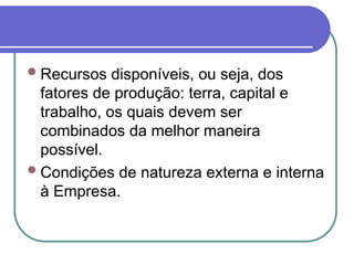 Recursos disponíveis, ou seja, dos
fatores de produção: terra, capital e
trabalho, os quais devem ser
combinados da melhor maneira
possível.
Condições de natureza externa e interna
à Empresa.
 