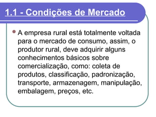 1.1 - Condições de Mercado
A empresa rural está totalmente voltada
para o mercado de consumo, assim, o
produtor rural, deve adquirir alguns
conhecimentos básicos sobre
comercialização, como: coleta de
produtos, classificação, padronização,
transporte, armazenagem, manipulação,
embalagem, preços, etc.
 