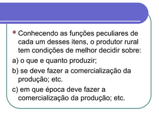 Conhecendo as funções peculiares de
cada um desses itens, o produtor rural
tem condições de melhor decidir sobre:
a) o que e quanto produzir;
b) se deve fazer a comercialização da
produção; etc.
c) em que época deve fazer a
comercialização da produção; etc.
 