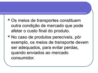 Os meios de transportes constituem
outra condição de mercado que pode
afetar o custo final do produto.
No caso de produtos perecíveis, pôr
exemplo, os meios de transporte devem
ser adequados, para evitar perdas,
quando enviados ao mercado
consumidor.
 
