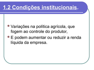 1.2 Condições institucionais.
Variações na política agrícola, que
fogem ao controle do produtor,
E podem aumentar ou reduzir a renda
líquida da empresa.
 