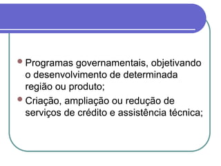 Programas governamentais, objetivando
o desenvolvimento de determinada
região ou produto;
Criação, ampliação ou redução de
serviços de crédito e assistência técnica;
 