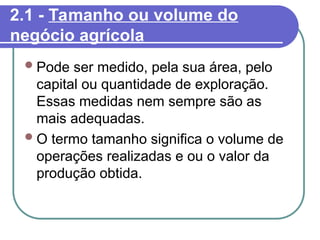 2.1 - Tamanho ou volume do
negócio agrícola
Pode ser medido, pela sua área, pelo
capital ou quantidade de exploração.
Essas medidas nem sempre são as
mais adequadas.
O termo tamanho significa o volume de
operações realizadas e ou o valor da
produção obtida.
 