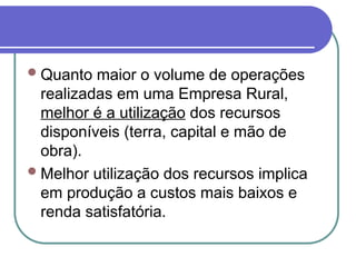 Quanto maior o volume de operações
realizadas em uma Empresa Rural,
melhor é a utilização dos recursos
disponíveis (terra, capital e mão de
obra).
Melhor utilização dos recursos implica
em produção a custos mais baixos e
renda satisfatória.
 