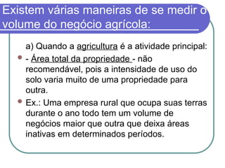 Existem várias maneiras de se medir o
volume do negócio agrícola:
a) Quando a agricultura é a atividade principal:
 - Área total da propriedade - não
recomendável, pois a intensidade de uso do
solo varia muito de uma propriedade para
outra.
 Ex.: Uma empresa rural que ocupa suas terras
durante o ano todo tem um volume de
negócios maior que outra que deixa áreas
inativas em determinados períodos.
 