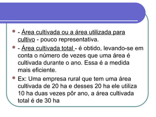  - Área cultivada ou a área utilizada para
cultivo - pouco representativa.
 - Área cultivada total - é obtido, levando-se em
conta o número de vezes que uma área é
cultivada durante o ano. Essa é a medida
mais eficiente.
 Ex: Uma empresa rural que tem uma área
cultivada de 20 ha e desses 20 ha ele utiliza
10 ha duas vezes pôr ano, a área cultivada
total é de 30 ha
 