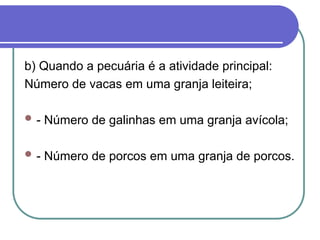 b) Quando a pecuária é a atividade principal:
Número de vacas em uma granja leiteira;
 - Número de galinhas em uma granja avícola;
 - Número de porcos em uma granja de porcos.
 