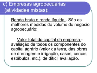 c) Empresas agropecuárias
(atividades mistas):
Renda bruta e renda líquida - São as
melhores medidas do volume do negocio
agropecuário;
Valor total do capital da empresa -
avaliação de todos os componentes do
capital agrário (valor da terra, das obras
de drenagem e irrigação, casas, cercas,
estábulos, etc.), de difícil avaliação.
 