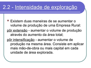 2.2 - Intensidade de exploração
 Existem duas maneiras de se aumentar o
volume de produção de uma Empresa Rural:
pôr extensão - aumentar o volume de produção
através do aumento da área total;
pôr intensificação - aumentar o volume de
produção na mesma área. Consiste em aplicar
mais mão-de-obra ou mais capital em cada
unidade de área explorada.
 