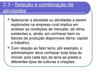 2.3 - Seleção e combinação de
atividades
 Selecionar a atividade ou atividades a serem
exploradas na empresa rural implica em
analisar as condições de mercado, de clima
existentes e, ainda, em conhecer bem os
fatores de produção disponíveis (terra, capital
e trabalho).
 Com relação ao fator terra, pôr exemplo, o
administrador deve conhecer toda área do
imóvel, pois cada tipo de terra se presta a
diferentes tipos de culturas e criações.
 