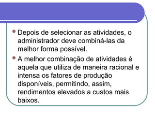 Depois de selecionar as atividades, o
administrador deve combiná-las da
melhor forma possível.
A melhor combinação de atividades é
aquela que utiliza de maneira racional e
intensa os fatores de produção
disponíveis, permitindo, assim,
rendimentos elevados a custos mais
baixos.
 